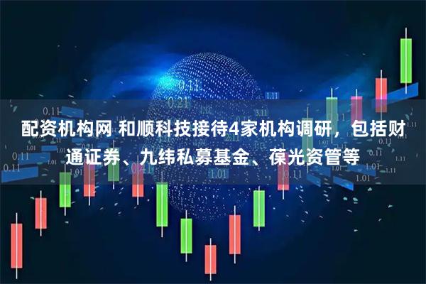 配资机构网 和顺科技接待4家机构调研，包括财通证券、九纬私募基金、葆光资管等