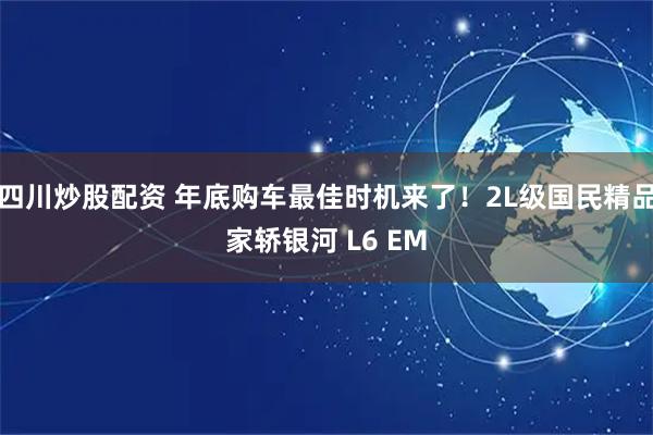 四川炒股配资 年底购车最佳时机来了！2L级国民精品家轿银河 L6 EM
