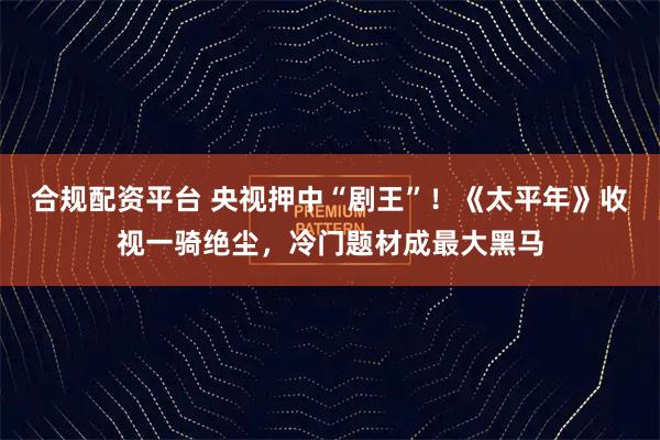 合规配资平台 央视押中“剧王”！《太平年》收视一骑绝尘，冷门题材成最大黑马
