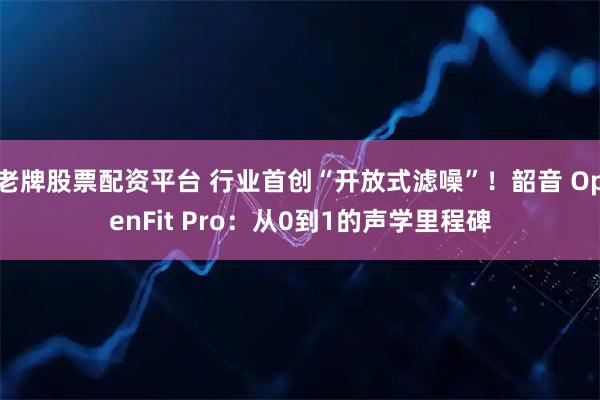 老牌股票配资平台 行业首创“开放式滤噪”！韶音 OpenFit Pro：从0到1的声学里程碑