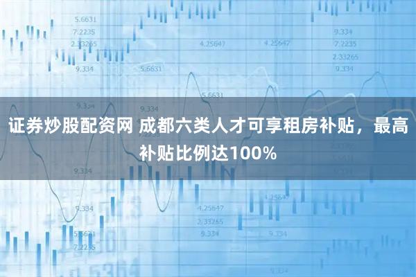 证券炒股配资网 成都六类人才可享租房补贴，最高补贴比例达100%