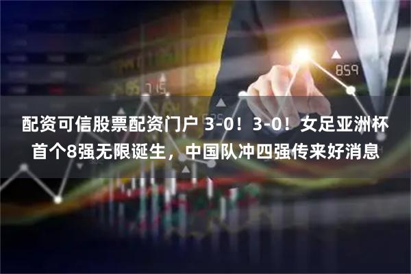 配资可信股票配资门户 3-0！3-0！女足亚洲杯首个8强无限诞生，中国队冲四强传来好消息