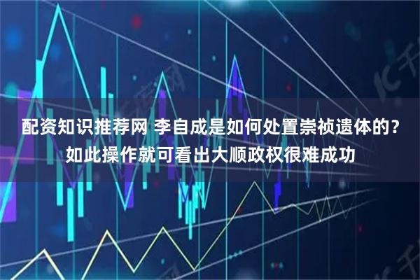 配资知识推荐网 李自成是如何处置崇祯遗体的？如此操作就可看出大顺政权很难成功