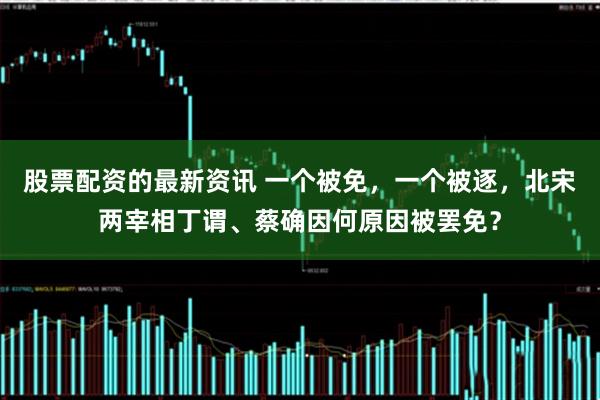 股票配资的最新资讯 一个被免，一个被逐，北宋两宰相丁谓、蔡确因何原因被罢免？