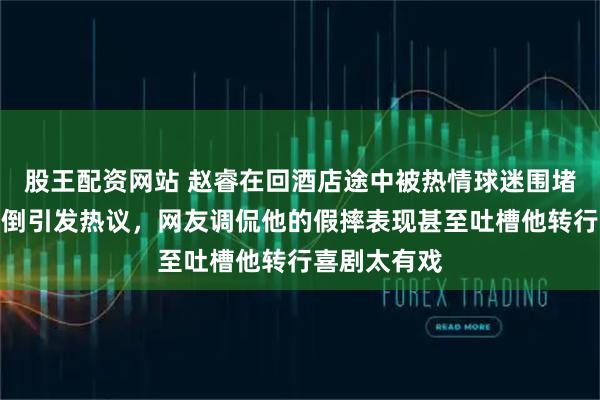 股王配资网站 赵睿在回酒店途中被热情球迷围堵合影失衡摔倒引发热议，网友调侃他的假摔表现甚至吐槽他转行喜剧太有戏
