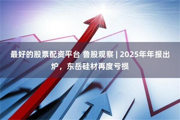 最好的股票配资平台 鲁股观察 | 2025年年报出炉，东岳硅材再度亏损