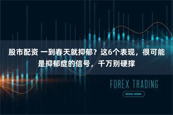 股市配资 一到春天就抑郁？这6个表现，很可能是抑郁症的信号，千万别硬撑