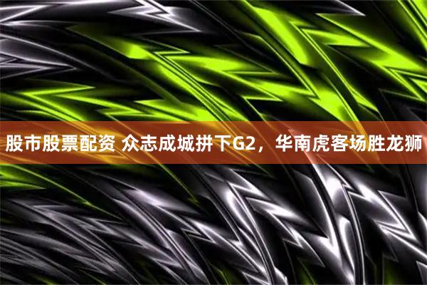 股市股票配资 众志成城拼下G2，华南虎客场胜龙狮