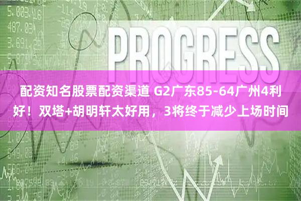 配资知名股票配资渠道 G2广东85-64广州4利好！双塔+胡明轩太好用，3将终于减少上场时间