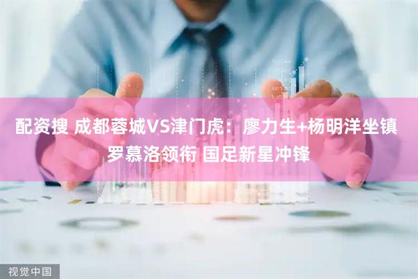 配资搜 成都蓉城VS津门虎:廖力生+杨明洋坐镇 罗慕洛领衔 国足新星冲锋