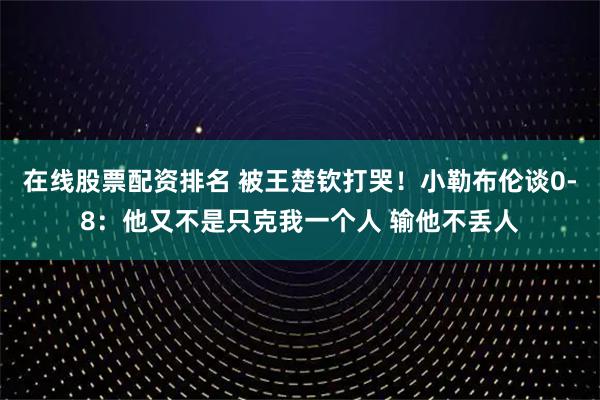 在线股票配资排名 被王楚钦打哭！小勒布伦谈0-8：他又不是只克我一个人 输他不丢人