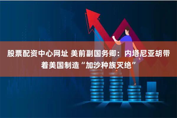 股票配资中心网址 美前副国务卿:内塔尼亚胡带着美国制造“加沙种族灭绝”