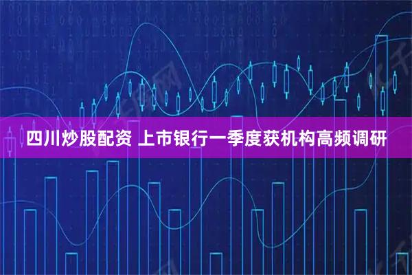 四川炒股配资 上市银行一季度获机构高频调研
