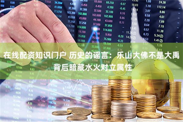在线配资知识门户 历史的谣言：乐山大佛不是大禹 背后暗藏水火对立属性